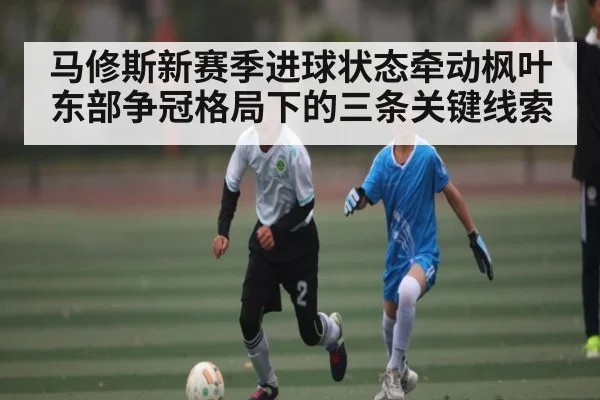 马修斯新赛季进球状态牵动枫叶 东部争冠格局下的三条关键线索