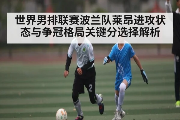 世界男排联赛波兰队莱昂进攻状态与争冠格局关键分选择解析