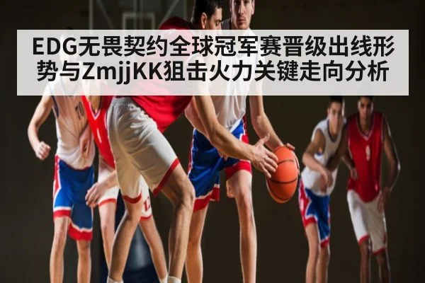 EDG无畏契约全球冠军赛晋级出线形势与ZmjjKK狙击火力关键走向分析